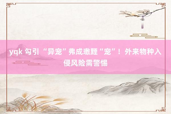 yqk 勾引 “异宠”弗成璷黫“宠”！外来物种入侵风险需警惕