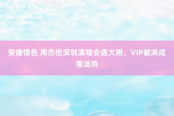 安捷情色 周杰伦深圳演唱会遇大雨，VIP被淋成落汤鸡