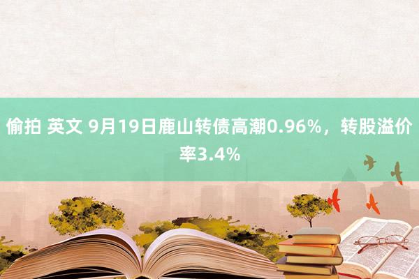偷拍 英文 9月19日鹿山转债高潮0.96%，转股溢价率3.4%