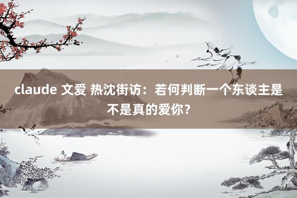 claude 文爱 热沈街访：若何判断一个东谈主是不是真的爱你？