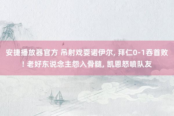 安捷播放器官方 吊射戏耍诺伊尔， 拜仁0-1吞首败! 老好东说念主怨入骨髓， 凯恩怒喷队友