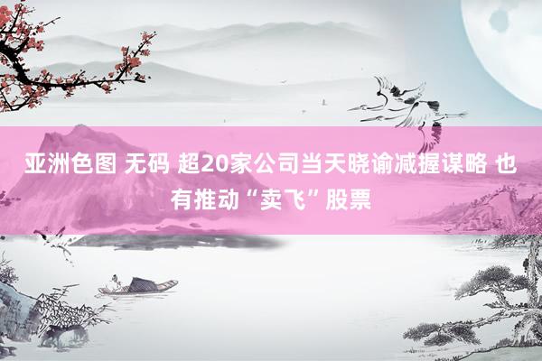 亚洲色图 无码 超20家公司当天晓谕减握谋略 也有推动“卖飞”股票