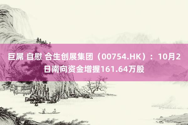 巨屌 自慰 合生创展集团（00754.HK）：10月2日南向资金增握161.64万股