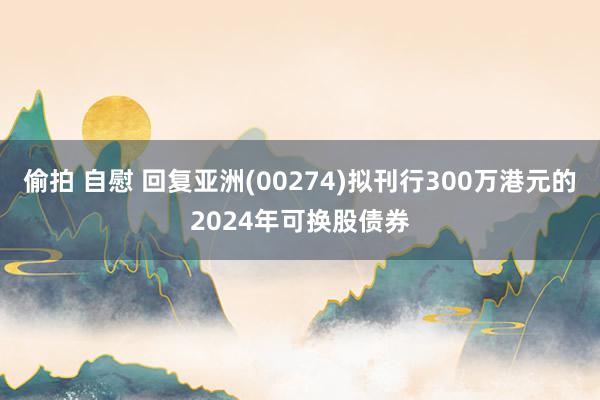 偷拍 自慰 回复亚洲(00274)拟刊行300万港元的2024年可换股债券