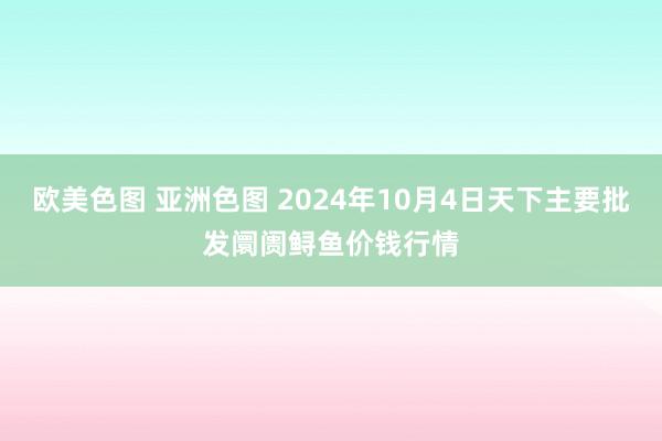 欧美色图 亚洲色图 2024年10月4日天下主要批发阛阓鲟鱼价钱行情