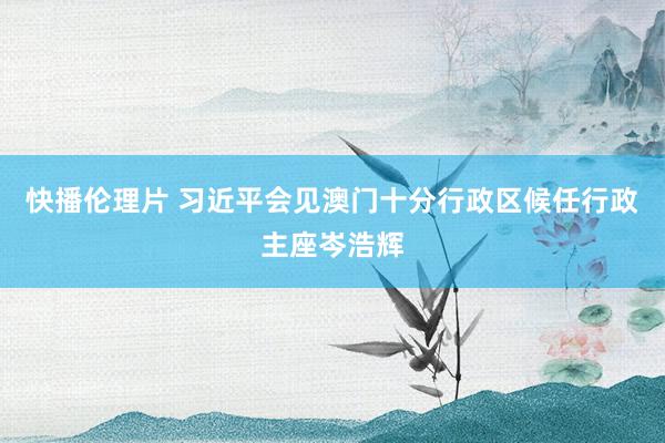 快播伦理片 习近平会见澳门十分行政区候任行政主座岑浩辉