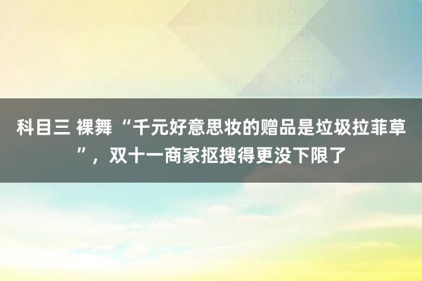 科目三 裸舞 “千元好意思妆的赠品是垃圾拉菲草”，双十一商家抠搜得更没下限了