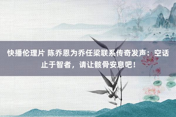 快播伦理片 陈乔恩为乔任梁联系传奇发声：空话止于智者，请让骸骨安息吧！