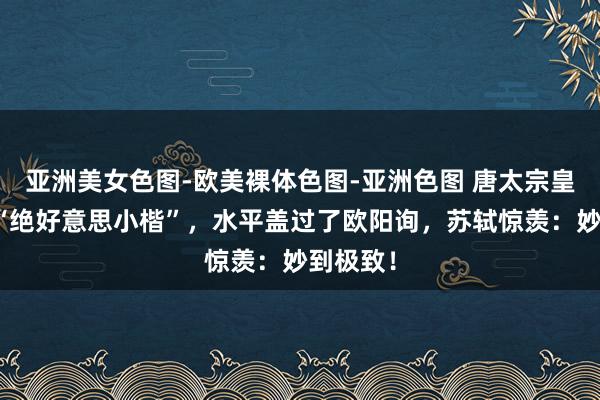 亚洲美女色图-欧美裸体色图-亚洲色图 唐太宗皇陵出土“绝好意思小楷”，水平盖过了欧阳询，苏轼惊羡：妙到极致！