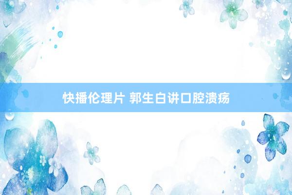 快播伦理片 郭生白讲口腔溃疡