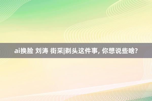 ai换脸 刘涛 街采|剃头这件事， 你想说些啥?