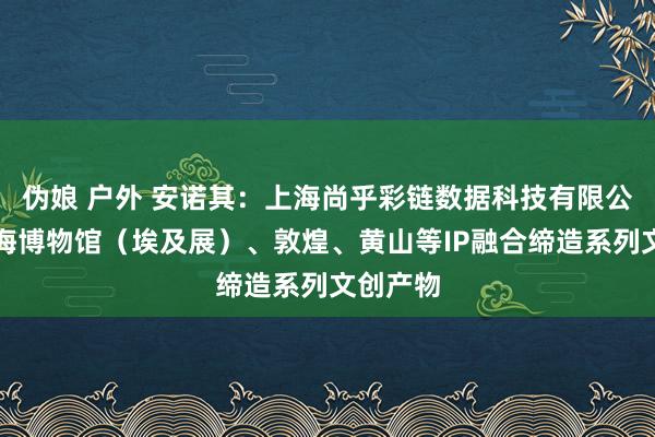 伪娘 户外 安诺其：上海尚乎彩链数据科技有限公司与上海博物馆（埃及展）、敦煌、黄山等IP融合缔造系列文创产物
