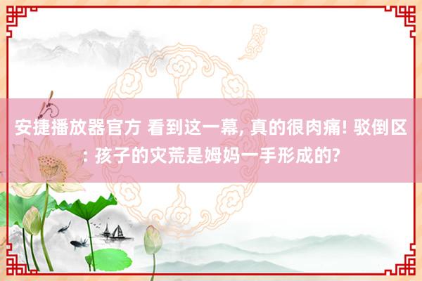 安捷播放器官方 看到这一幕， 真的很肉痛! 驳倒区: 孩子的灾荒是姆妈一手形成的?
