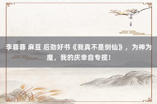 李蓉蓉 麻豆 后劲好书《我真不是剑仙》，为神为魔，我的庆幸自专揽！