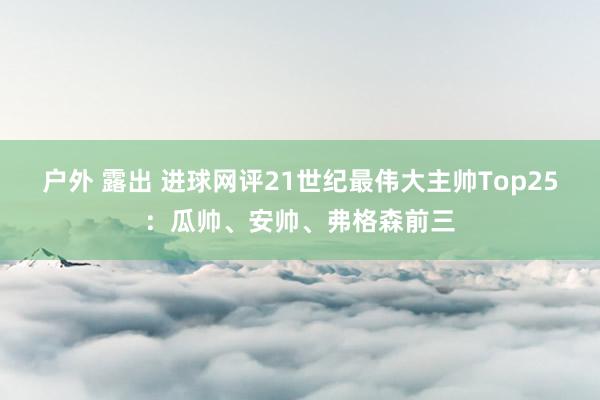 户外 露出 进球网评21世纪最伟大主帅Top25：瓜帅、安帅、弗格森前三