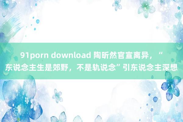 91porn download 陶昕然官宣离异，“东说念主生是郊野，不是轨说念”引东说念主深想