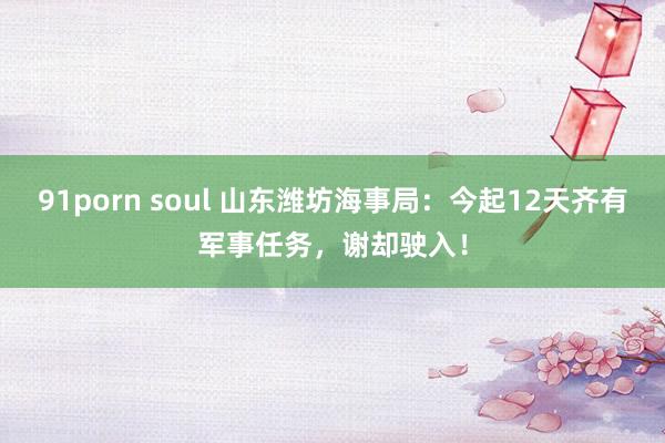 91porn soul 山东潍坊海事局：今起12天齐有军事任务，谢却驶入！