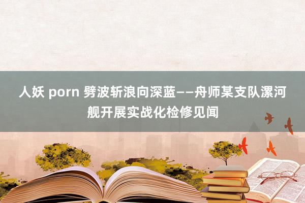 人妖 porn 劈波斩浪向深蓝——舟师某支队漯河舰开展实战化检修见闻