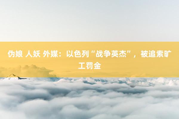 伪娘 人妖 外媒：以色列“战争英杰”，被追索旷工罚金