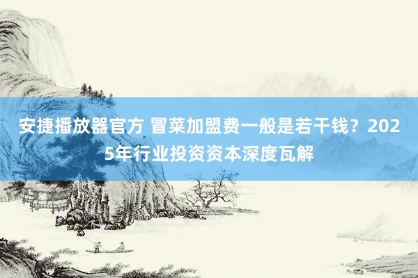 安捷播放器官方 冒菜加盟费一般是若干钱？2025年行业投资资本深度瓦解