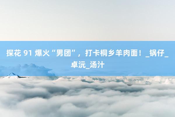探花 91 爆火“男团”，打卡桐乡羊肉面！_锅仔_卓沅_汤汁