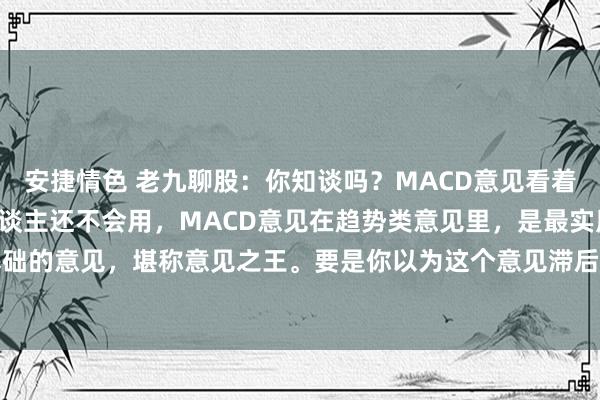 安捷情色 老九聊股:你知谈吗?MACD意见看着很浅薄,然则90%的东谈主还不会用,MACD意见在趋势类意见里,是最实用,亦然最基础的意见,堪称意见之王。要是你以为这个意见滞后性很强,那评释你对他的判辨停留在基...