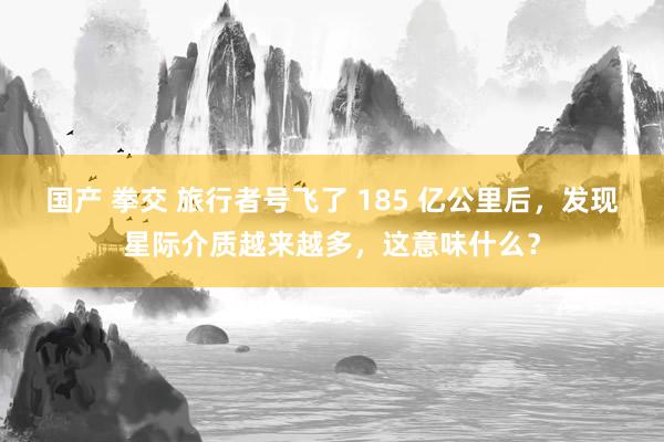 国产 拳交 旅行者号飞了 185 亿公里后，发现星际介质越来越多，这意味什么？