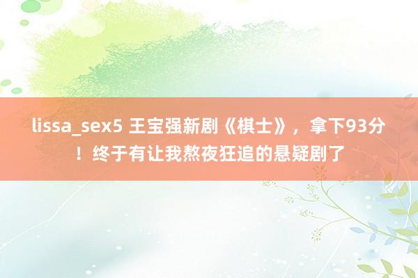 lissa_sex5 王宝强新剧《棋士》，拿下93分！终于有让我熬夜狂追的悬疑剧了