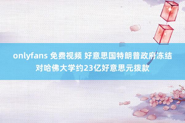 onlyfans 免费视频 好意思国特朗普政府冻结对哈佛大学约23亿好意思元拨款
