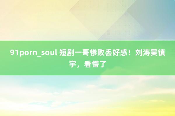 91porn_soul 短剧一哥惨败丢好感！刘涛吴镇宇，看懵了
