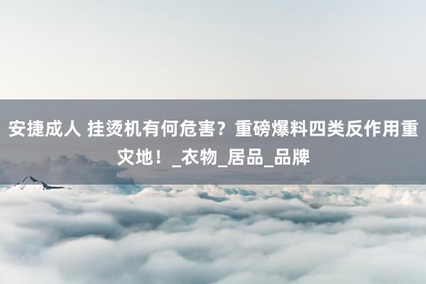 安捷成人 挂烫机有何危害？重磅爆料四类反作用重灾地！_衣物_居品_品牌