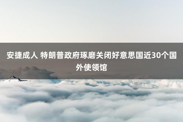 安捷成人 特朗普政府琢磨关闭好意思国近30个国外使领馆
