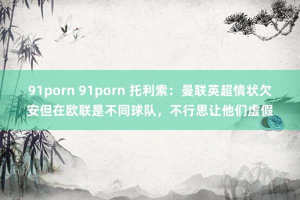 91porn 91porn 托利索：曼联英超情状欠安但在欧联是不同球队，不行思让他们虚假