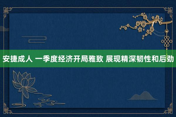 安捷成人 一季度经济开局雅致 展现精深韧性和后劲