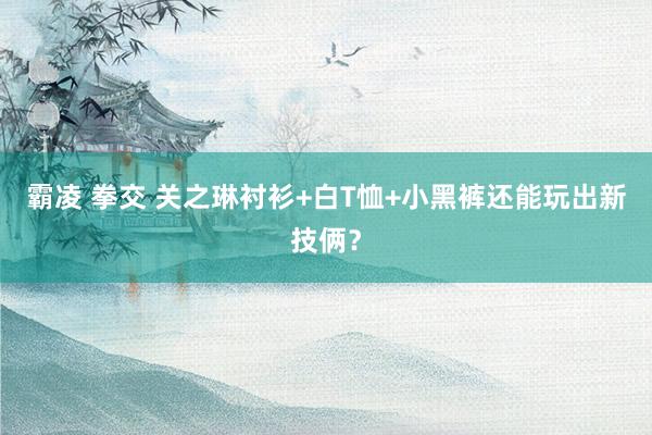 霸凌 拳交 关之琳衬衫+白T恤+小黑裤还能玩出新技俩？