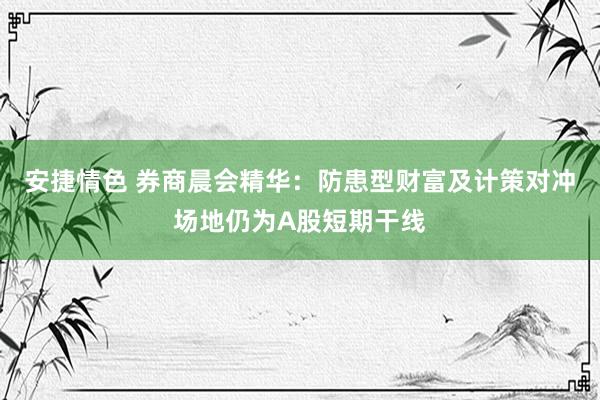 安捷情色 券商晨会精华：防患型财富及计策对冲场地仍为A股短期干线