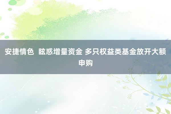 安捷情色  眩惑增量资金 多只权益类基金放开大额申购