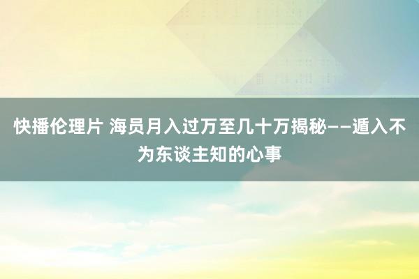 快播伦理片 海员月入过万至几十万揭秘——遁入不为东谈主知的心