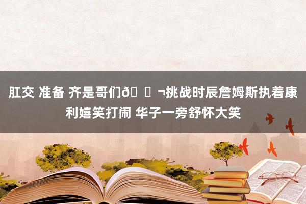 肛交 准备 齐是哥们👬挑战时辰詹姆斯执着康利嬉笑打闹 华子一