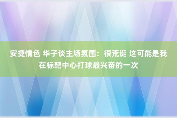 安捷情色 华子谈主场氛围：很荒诞 这可能是我在标靶中心打球最