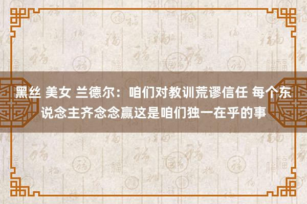 黑丝 美女 兰德尔：咱们对教训荒谬信任 每个东说念主齐念念赢