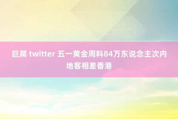 巨屌 twitter 五一黄金周料84万东说念主次内地客相差