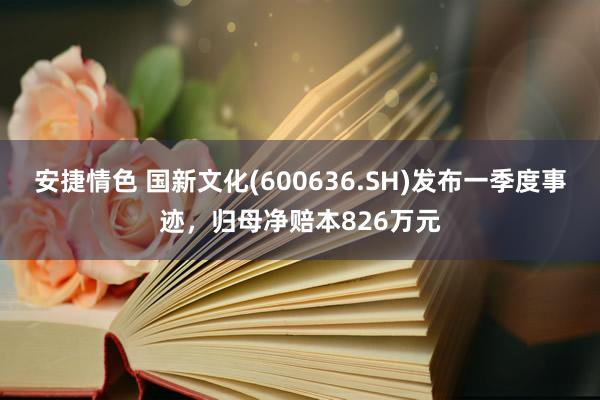 安捷情色 国新文化(600636.SH)发布一季度事迹，归母