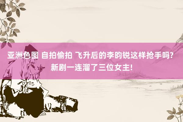 亚洲色图 自拍偷拍 飞升后的李昀锐这样抢手吗? 新剧一连溜了