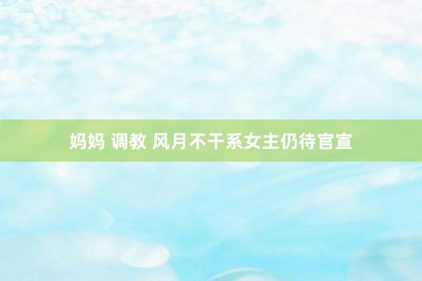 妈妈 调教 风月不干系女主仍待官宣