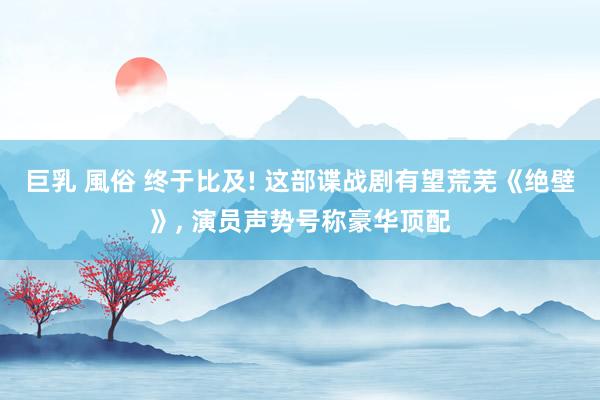 巨乳 風俗 终于比及! 这部谍战剧有望荒芜《绝壁》, 演员声