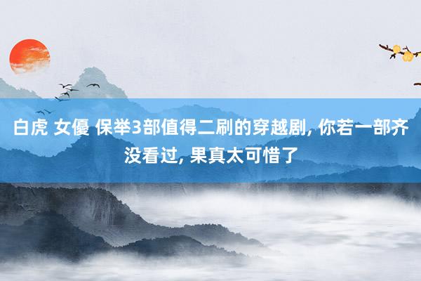 白虎 女優 保举3部值得二刷的穿越剧, 你若一部齐没看过, 