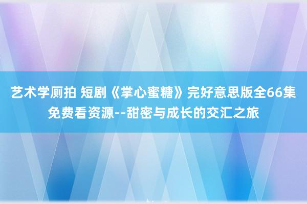 艺术学厕拍 短剧《掌心蜜糖》完好意思版全66集免费看资源--
