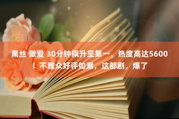 黑丝 做爱 30分钟飙升至第一，热度高达5600！不雅众好评