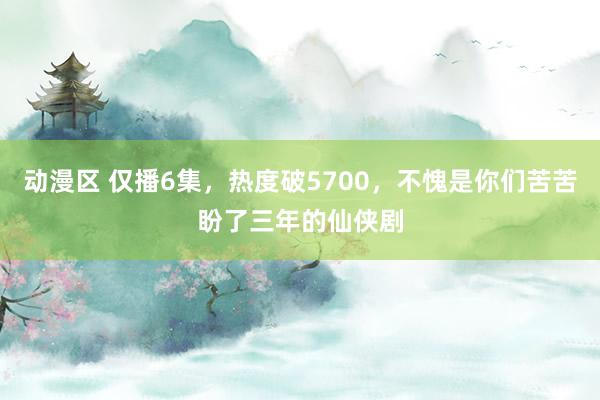 动漫区 仅播6集，热度破5700，不愧是你们苦苦盼了三年的仙